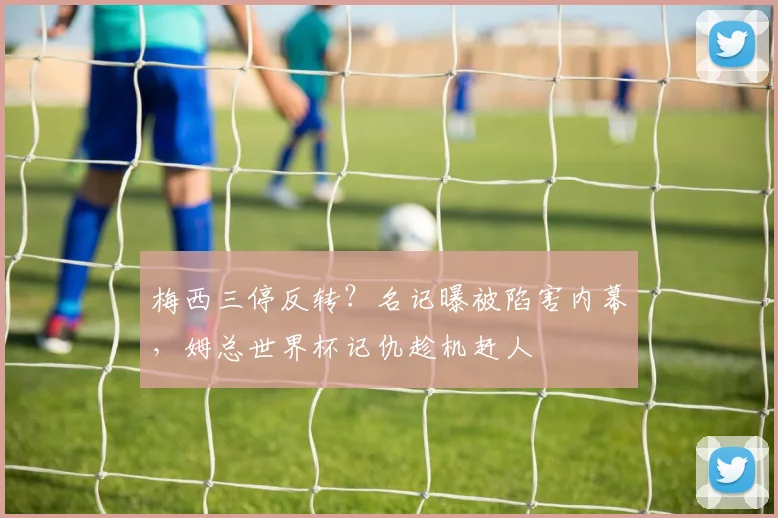 梅西三停反转?名记曝被陷害内幕,姆总世界杯记仇趁机赶人