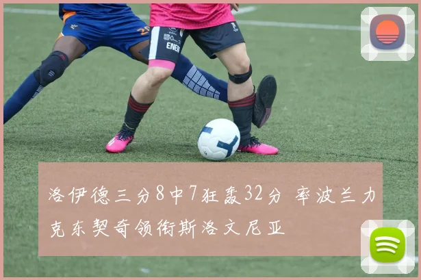 洛伊德三分8中7狂轰32分 率波兰力克东契奇领衔斯洛文尼亚